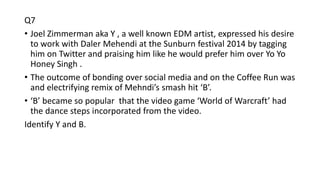 Q7
• Joel Zimmerman aka Y , a well known EDM artist, expressed his desire
to work with Daler Mehendi at the Sunburn festival 2014 by tagging
him on Twitter and praising him like he would prefer him over Yo Yo
Honey Singh .
• The outcome of bonding over social media and on the Coffee Run was
and electrifying remix of Mehndi’s smash hit ‘B’.
• ‘B’ became so popular that the video game ‘World of Warcraft’ had
the dance steps incorporated from the video.
Identify Y and B.
 