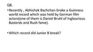Q8.
•Recently , Abhishek Bachchan broke a Guinness
world record which was held by German film
actors(one of them is Daniel Bruhl of Inglourious
Basterds and Rush fame).
•Which record did Junior B break?
 