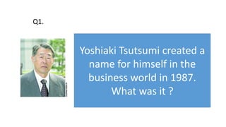 Yoshiaki Tsutsumi created a
name for himself in the
business world in 1987.
What was it ?
Q1.
 