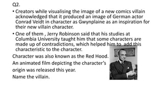 Q2.
• Creators while visualising the image of a new comics villain
acknowledged that it produced an image of German actor
Conrad Veidt in character as Gwynplaine as an inspiration for
their new villain character.
• One of them , Jerry Robinson said that his studies at
Columbia University taught him that some characters are
made up of contradictions, which helped him to add this
characteristic to the character.
Character was also known as the Red Hood.
An animated film depicting the character’s
origin was released this year.
Name the villain.
 