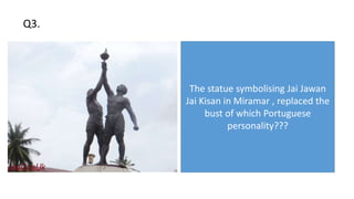 The statue symbolising Jai Jawan
Jai Kisan in Miramar , replaced the
bust of which Portuguese
personality???
Q3.
 