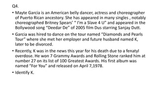 Q4.
• Mayte Garcia is an American belly dancer, actress and choreographer
of Puerto Rican ancestory. She has appeared in many singles , notably
choreographed Britney Spears’ “ I’m a Slave 4 U” and appeared in the
Bollywood song “Deedar De” of 2005 film Dus starring Sanjay Dutt.
• Garcia was hired to dance on the tour named “Diamonds and Pearls
Tour” where she met her employer and future husband named K,
later to be divorced.
• Recently, K was in the news this year for his death due to a fenatyl
overdose. He won 7 Grammy Awards and Rolling Stone ranked him at
number 27 on its list of 100 Greatest Awards. His first album was
named “For You” and released on April 7,1978.
• Identify K.
 