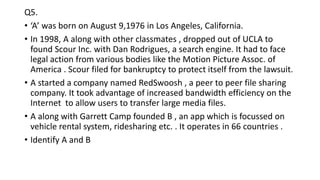 Q5.
• ‘A’ was born on August 9,1976 in Los Angeles, California.
• In 1998, A along with other classmates , dropped out of UCLA to
found Scour Inc. with Dan Rodrigues, a search engine. It had to face
legal action from various bodies like the Motion Picture Assoc. of
America . Scour filed for bankruptcy to protect itself from the lawsuit.
• A started a company named RedSwoosh , a peer to peer file sharing
company. It took advantage of increased bandwidth efficiency on the
Internet to allow users to transfer large media files.
• A along with Garrett Camp founded B , an app which is focussed on
vehicle rental system, ridesharing etc. . It operates in 66 countries .
• Identify A and B
 