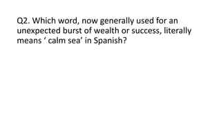 Q2. Which word, now generally used for an
unexpected burst of wealth or success, literally
means ‘ calm sea’ in Spanish?
 