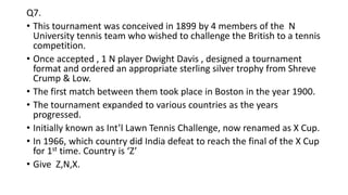 Q7.
• This tournament was conceived in 1899 by 4 members of the N
University tennis team who wished to challenge the British to a tennis
competition.
• Once accepted , 1 N player Dwight Davis , designed a tournament
format and ordered an appropriate sterling silver trophy from Shreve
Crump & Low.
• The first match between them took place in Boston in the year 1900.
• The tournament expanded to various countries as the years
progressed.
• Initially known as Int’l Lawn Tennis Challenge, now renamed as X Cup.
• In 1966, which country did India defeat to reach the final of the X Cup
for 1st time. Country is ‘Z’
• Give Z,N,X.
 