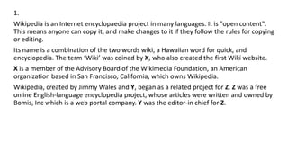 1.
Wikipedia is an Internet encyclopaedia project in many languages. It is "open content".
This means anyone can copy it, and make changes to it if they follow the rules for copying
or editing.
Its name is a combination of the two words wiki, a Hawaiian word for quick, and
encyclopedia. The term ‘Wiki’ was coined by X, who also created the first Wiki website.
X is a member of the Advisory Board of the Wikimedia Foundation, an American
organization based in San Francisco, California, which owns Wikipedia.
Wikipedia, created by Jimmy Wales and Y, began as a related project for Z. Z was a free
online English-language encyclopedia project, whose articles were written and owned by
Bomis, Inc which is a web portal company. Y was the editor-in chief for Z.
 