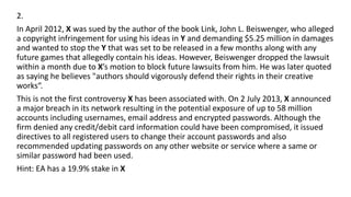 2.
In April 2012, X was sued by the author of the book Link, John L. Beiswenger, who alleged
a copyright infringement for using his ideas in Y and demanding $5.25 million in damages
and wanted to stop the Y that was set to be released in a few months along with any
future games that allegedly contain his ideas. However, Beiswenger dropped the lawsuit
within a month due to X’s motion to block future lawsuits from him. He was later quoted
as saying he believes "authors should vigorously defend their rights in their creative
works“.
This is not the first controversy X has been associated with. On 2 July 2013, X announced
a major breach in its network resulting in the potential exposure of up to 58 million
accounts including usernames, email address and encrypted passwords. Although the
firm denied any credit/debit card information could have been compromised, it issued
directives to all registered users to change their account passwords and also
recommended updating passwords on any other website or service where a same or
similar password had been used.
Hint: EA has a 19.9% stake in X
 