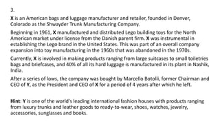 3.
X is an American bags and luggage manufacturer and retailer, founded in Denver,
Colorado as the Shwayder Trunk Manufacturing Company.
Beginning in 1961, X manufactured and distributed Lego building toys for the North
American market under license from the Danish parent firm. X was instrumental in
establishing the Lego brand in the United States. This was part of an overall company
expansion into toy manufacturing in the 1960s that was abandoned in the 1970s.
Currently, X is involved in making products ranging from large suitcases to small toiletries
bags and briefcases, and 40% of all its hard luggage is manufactured in its plant in Nashik,
India.
After a series of lows, the company was bought by Marcello Botolli, former Chairman and
CEO of Y, as the President and CEO of X for a period of 4 years after which he left.
Hint: Y is one of the world's leading international fashion houses with products ranging
from luxury trunks and leather goods to ready-to-wear, shoes, watches, jewelry,
accessories, sunglasses and books.
 