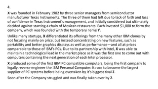 4.
X was founded in February 1982 by three senior managers from semiconductor
manufacturer Texas Instruments. The three of them had left due to lack of faith and loss
of confidence in Texas Instrument's management, and initially considered but ultimately
decided against starting a chain of Mexican restaurants. Each invested $1,000 to form the
company, which was founded with the temporary name Y.
Unlike many startups, X differentiated its offerings from the many other IBM clones by
not focusing mainly on price, but instead concentrating on new features, such as
portability and better graphics displays as well as performance—and all at prices
comparable to those of IBM’s PCs. Due to its partnership with Intel, X was able to
maintain a technological lead in the market place as it was the first one to come out with
computers containing the next generation of each Intel processor.
X produced some of the first IBM PC compatible computers, being the first company to
legally reverse engineer the IBM Personal Computer. It rose to become the largest
supplier of PC systems before being overtaken by it’s biggest rival Z.
Soon after the Company struggled and was finally taken over by Z.
 