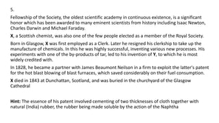 5.
Fellowship of the Society, the oldest scientific academy in continuous existence, is a significant
honor which has been awarded to many eminent scientists from history including Isaac Newton,
Charles Darwin and Michael Faraday.
X, a Scottish chemist, was also one of the few people elected as a member of the Royal Society.
Born in Glasgow, X was first employed as a Clerk. Later he resigned his clerkship to take up the
manufacture of chemicals. In this he was highly successful, inventing various new processes. His
experiments with one of the by-products of tar, led to his invention of Y, to which he is most
widely credited with.
In 1828, he became a partner with James Beaumont Neilson in a firm to exploit the latter's patent
for the hot blast blowing of blast furnaces, which saved considerably on their fuel consumption.
X died in 1843 at Dunchattan, Scotland, and was buried in the churchyard of the Glasgow
Cathedral
Hint: The essence of his patent involved cementing of two thicknesses of cloth together with
natural (India) rubber, the rubber being made soluble by the action of the Naphtha
 