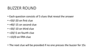 BUZZER ROUND
• Each question consists of 5 clues that reveal the answer
• +50/-20 on first clue
• +40/-15 on second clue
• +30/-10 on third clue
• +20/-5 on fourth clue
• +10/0 on fifth clue
• The next clue will be provided if no one presses the buzzer for 15s
 