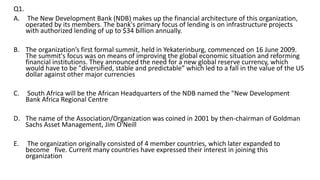 Q1.
A. The New Development Bank (NDB) makes up the financial architecture of this organization,
operated by its members. The bank's primary focus of lending is on infrastructure projects
with authorized lending of up to $34 billion annually.
B. The organization’s first formal summit, held in Yekaterinburg, commenced on 16 June 2009.
The summit's focus was on means of improving the global economic situation and reforming
financial institutions. They announced the need for a new global reserve currency, which
would have to be "diversified, stable and predictable” which led to a fall in the value of the US
dollar against other major currencies
C. South Africa will be the African Headquarters of the NDB named the "New Development
Bank Africa Regional Centre
D. The name of the Association/Organization was coined in 2001 by then-chairman of Goldman
Sachs Asset Management, Jim O'Neill
E. The organization originally consisted of 4 member countries, which later expanded to
become five. Current many countries have expressed their interest in joining this
organization
 