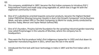 Q2.
A. This company, established in 1897, became the first Indian company to introduce PUF (
Polyurethane Foam) and made soap using vegetable oil, which was a huge hit with the
vegetarian community in India
B. One of it’s subsidiaries oriented towards consumer products, became the Highest Ranked
Indian FMCG(Fast Moving Consumer Goods) in Asia's Hot Growth Companies' List by Business
Week, and was ranked 14th in The Best Companies to Work For study, jointly conducted by
Business Today, Mercer and Taylor Nelson Sofres(TNS)
C. One of it’s founders, Pirojsha laid the foundation for the sprawling industrial garden township
now called Pirojshanagar in the suburbs of Mumbai, where the company has its
headquarters.
D. They were the first to produce India's first indigenous typewriter in 1955 and shut down its
typewriter manufacturing plant in 2011, which was the last in the world
E. Introduced the first lock with lever technology in India in 1897 and the first Indian safe in
1902
 