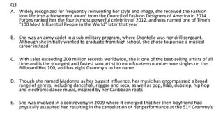 Q3.
A. Widely recognized for frequently reinventing her style and image, she received the Fashion
Icon lifetime achievement award from the Council of Fashion Designers of America in 2014.
Forbes ranked her the fourth most powerful celebrity of 2012, and was named one of Time's
"100 Most Influential People in the World" later that year
B. She was an army cadet in a sub-military program, where Shontelle was her drill sergeant.
Although she initially wanted to graduate from high school, she chose to pursue a musical
career instead
C. With sales exceeding 200 million records worldwide, she is one of the best-selling artists of all
time and is the youngest and fastest solo artist to earn fourteen number-one singles on the
Billboard Hot 100, and has eight Grammy’s to her name
D. Though she named Madonna as her biggest influence, her music has encompassed a broad
range of genres, including dancehall, reggae and soca, as well as pop, R&B, dubstep, hip hop
and electronic dance music, inspired by her Caribbean roots
E. She was involved in a controversy in 2009 where it emerged that her then-boyfriend had
physically assaulted her, resulting in the cancellation of her performance at the 51st Grammy’s
 