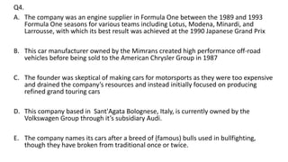 Q4.
A. The company was an engine supplier in Formula One between the 1989 and 1993
Formula One seasons for various teams including Lotus, Modena, Minardi, and
Larrousse, with which its best result was achieved at the 1990 Japanese Grand Prix
B. This car manufacturer owned by the Mimrans created high performance off-road
vehicles before being sold to the American Chrysler Group in 1987
C. The founder was skeptical of making cars for motorsports as they were too expensive
and drained the company’s resources and instead initially focused on producing
refined grand touring cars
D. This company based in Sant'Agata Bolognese, Italy, is currently owned by the
Volkswagen Group through it’s subsidiary Audi.
E. The company names its cars after a breed of (famous) bulls used in bullfighting,
though they have broken from traditional once or twice.
 