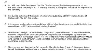 Q5.
A. In 1928, one of the founders of this Film Distribution and Studio Company made his son
the head of the company as a 21st birthday present, building up a reputation for nepotism in
the company.
B. It is owned by Comcast through its wholly owned subsidiary NBCUniversal and is one of
Hollywood's "Big Six" film studios
C. It is the only studio to have released three billion-dollar films in one year, and this distinction
was achieved in 2015 with movies including Furious 7
D. They owned the rights to "Oswald the Lucky Rabbit“, created by Walt Disney and Ub Iwerks.
However the producers were unhappy with the production fee accepted by Disney and
demanded that they accept a lower fee. This led to Disney and Iwerks creating Mickey Mouse
who starred in the first "sync" sound animated short, Steamboat Willie, establishing their
dominance in the industry
E. The company was founded by Carl Laemmle, Mark Dintenfass, Charles O. Baumann, Adam
Kessel, Pat Powers, William Swanson, David Horsley, Robert H. Cochrane and Jules Brulatour
 