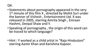 Q4.
• Statements about pornography appeared in the very
1st minute of this film X , directed by Mohit Suri under
the banner of Vishesh , Entertainment Ltd. X was
released in 2005, starring Amrita Singh , Emraan
Hashmi, Deepal Shaw and Y.
• Speaking of pornography , the origin of this word can
be traced to which language?
• Hint : Y worked as a child artist in “Raja Hindustani”
starring Aamir Khan and Karishma Kapoor.
 