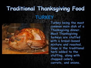 TURKEY
Turkey being the most
common main dish of a
Thanksgiving dinner.
Most Thanksgiving
turkeys are stuffed
with a bread-based
mixture and roasted.
Sage is the traditional
herb added to the
stuffing, along with
chopped celery,
carrots, and onions.
 