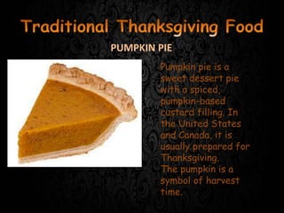 Pumpkin pie is a
sweet dessert pie
with a spiced,
pumpkin-based
custard filling. In
the United States
and Canada, it is
usually prepared for
Thanksgiving.
The pumpkin is a
symbol of harvest
time.
PUMPKIN PIE
 