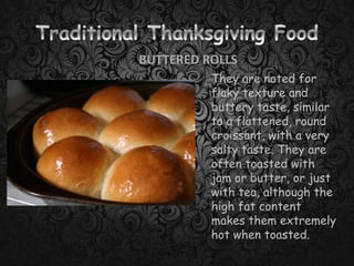 BUTTERED ROLLS
They are noted for
flaky texture and
buttery taste, similar
to a flattened, round
croissant, with a very
salty taste. They are
often toasted with
jam or butter, or just
with tea, although the
high fat content
makes them extremely
hot when toasted.
 