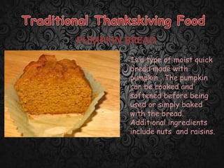 PUMPKIN BREAD
Is a type of moist quick
bread made with
pumpkin . The pumpkin
can be cooked and
softened before being
used or simply baked
with the bread.
Additional ingredients
include nuts and raisins.
 