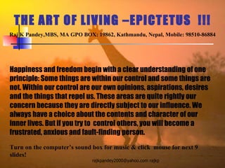 THE ART OF LIVING –EPICTETUS  !!! Raj K Pandey,MBS, MA GPO BOX: 19862, Kathmandu, Nepal, Mobile: 98510-86884 Happiness and freedom begin with a clear understanding of one principle: Some things are within our control and some things are not. Within our control are our own opinions, aspirations, desires and the things that repel us. These areas are quite rightly our concern because they are directly subject to our influence. We always have a choice about the contents and character of our inner lives. But if you try to  control others, you will become a frustrated, anxious and fault-finding person.  Turn on the computer’s sound box for music & click  mouse for next 9 slides! 