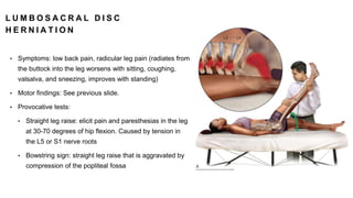 L U M B O S A C R A L D I S C
H E R N I A T I O N
• Symptoms: low back pain, radicular leg pain (radiates from
the buttock into the leg worsens with sitting, coughing,
valsalva, and sneezing, improves with standing)
• Motor findings: See previous slide.
• Provocative tests:
• Straight leg raise: elicit pain and paresthesias in the leg
at 30-70 degrees of hip flexion. Caused by tension in
the L5 or S1 nerve roots
• Bowstring sign: straight leg raise that is aggravated by
compression of the popliteal fossa
 