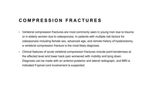 C O M P R E S S I O N F R A C T U R E S
• Vertebral compression fractures are most commonly seen in young men due to trauma
or in elderly women due to osteoporosis. In patients with multiple risk factors for
osteoporosis including female sex, advanced age, and remote history of hysterectomy,
a vertebral compression fracture is the most likely diagnosis.
• Clinical features of acute vertebral compression fractures include point tenderness at
the affected level and lower back pain worsened with mobility and lying down.
Diagnosis can be made with an anterior-posterior and lateral radiograph, and MRI is
indicated if spinal cord involvement is suspected.
 