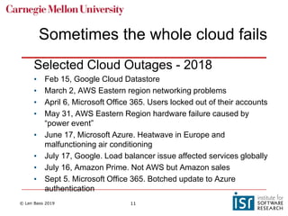 © Len Bass 2019 11
Sometimes the whole cloud fails
Selected Cloud Outages - 2018
• Feb 15, Google Cloud Datastore
• March 2, AWS Eastern region networking problems
• April 6, Microsoft Office 365. Users locked out of their accounts
• May 31, AWS Eastern Region hardware failure caused by
“power event”
• June 17, Microsoft Azure. Heatwave in Europe and
malfunctioning air conditioning
• July 17, Google. Load balancer issue affected services globally
• July 16, Amazon Prime. Not AWS but Amazon sales
• Sept 5. Microsoft Office 365. Botched update to Azure
authentication
 