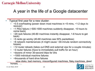 © Len Bass 2019 13
A year in the life of a Google datacenter
• Typical first year for a new cluster:
• ~0.5 overheating (power down most machines in <5 mins, ~1-2 days to
recover)
• ~1 PDU failure (~500-1000 machines suddenly disappear, ~6 hours to
come back)
• ~20 rack failures (40-80 machines instantly disappear, 1-6 hours to get
back)
• ~5 racks go wonky (40-80 machines see 50% packetloss)
• ~8 network maintenances (4 might cause ~30-minute random connectivity
losses)
• ~12 router reloads (takes out DNS and external vips for a couple minutes)
• ~3 router failures (have to immediately pull traffic for an hour)
• ~dozens of minor 30-second blips for dns
• ~1000 individual machine failures
• ~thousands of hard drive failures
slow disks, bad memory, misconfigured machines, flaky machines, dead
horses, …
 