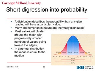 © Len Bass 2019 16
Short digression into probability
• A distribution describes the probability than any given
reading will have a particular value.
• Many phenomenon in nature are “normally distributed”.
• Most values will cluster
around the mean with
progressively smaller
numbers of values going
toward the edges.
• In a normal distribution
the mean is equal to the
median
 