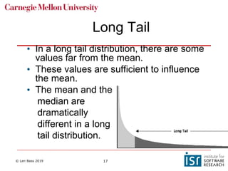 © Len Bass 2019 17
• In a long tail distribution, there are some
values far from the mean.
• These values are sufficient to influence
the mean.
• The mean and the
median are
dramatically
different in a long
tail distribution.
Long Tail
 