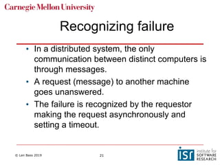 © Len Bass 2019 21
Recognizing failure
• In a distributed system, the only
communication between distinct computers is
through messages.
• A request (message) to another machine
goes unanswered.
• The failure is recognized by the requestor
making the request asynchronously and
setting a timeout.
 