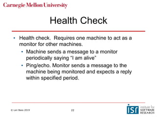 © Len Bass 2019 22
Health Check
• Health check. Requires one machine to act as a
monitor for other machines.
• Machine sends a message to a monitor
periodically saying “I am alive”
• Ping/echo. Monitor sends a message to the
machine being monitored and expects a reply
within specified period.
 