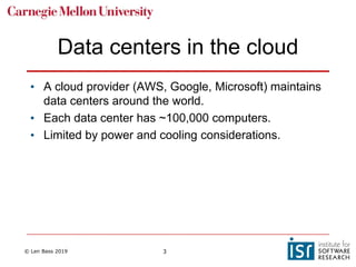 © Len Bass 2019 3
Data centers in the cloud
• A cloud provider (AWS, Google, Microsoft) maintains
data centers around the world.
• Each data center has ~100,000 computers.
• Limited by power and cooling considerations.
 