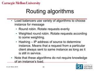 © Len Bass 2019 32
Routing algorithms
• Load balancers use variety of algorithms to choose
instance for message
• Round robin. Rotate requests evenly
• Weighted round robin. Rotate requests according
to some weighting.
• Hashing – IP address of source to determine
instance. Means that a request from a particular
client always sent to same instance as long as it
is still in service.
• Note that these algorithms do not require knowledge
of an instance’s load.
 