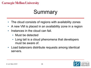 © Len Bass 2019 35
Summary
• The cloud consists of regions with availability zones
• A new VM is placed in an availability zone in a region
• Instances in the cloud can fail.
• Must be detected
• Long tail is a cloud phenomena that developers
must be aware of.
• Load balancers distribute requests among identical
servers.
 