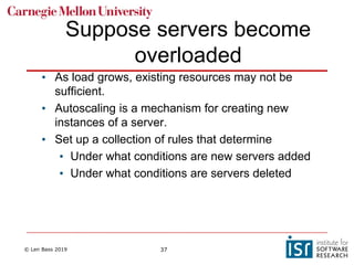 © Len Bass 2019 37
Suppose servers become
overloaded
• As load grows, existing resources may not be
sufficient.
• Autoscaling is a mechanism for creating new
instances of a server.
• Set up a collection of rules that determine
• Under what conditions are new servers added
• Under what conditions are servers deleted
 