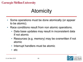 © Len Bass 2019 44
Atomicity
• Some operations must be done atomically (or appear
to be atomic).
• Race conditions result from non atomic operations.
• Data base updates may result in inconsistent data
if not atomic
• Resources (e.g. memory) may be overwritten if not
atomic
• Interrupt handlers must be atomic
• etc
 