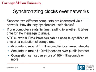 © Len Bass 2019 46
Synchronizing clocks over networks
• Suppose two different computers are connected via a
network. How do they synchronize their clocks?
• If one computer sends its time reading to another, it takes
time for the message to arrive.
• NTP (Network Time Protocol) can be used to synchronize
time on a collection of computers.
• Accurate to around 1 millisecond in local area networks
• Accurate to around 10 milliseconds over public internet
• Congestion can cause errors of 100 milliseconds or
more.
 