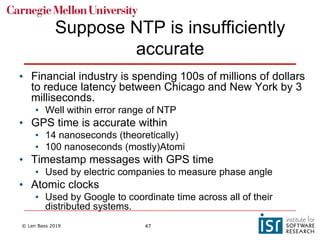 © Len Bass 2019 47
Suppose NTP is insufficiently
accurate
• Financial industry is spending 100s of millions of dollars
to reduce latency between Chicago and New York by 3
milliseconds.
• Well within error range of NTP
• GPS time is accurate within
• 14 nanoseconds (theoretically)
• 100 nanoseconds (mostly)Atomi
• Timestamp messages with GPS time
• Used by electric companies to measure phase angle
• Atomic clocks
• Used by Google to coordinate time across all of their
distributed systems.
 