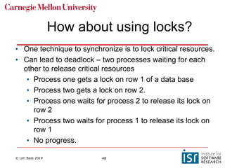 © Len Bass 2019 48
How about using locks?
• One technique to synchronize is to lock critical resources.
• Can lead to deadlock – two processes waiting for each
other to release critical resources
• Process one gets a lock on row 1 of a data base
• Process two gets a lock on row 2.
• Process one waits for process 2 to release its lock on
row 2
• Process two waits for process 1 to release its lock on
row 1
• No progress.
 