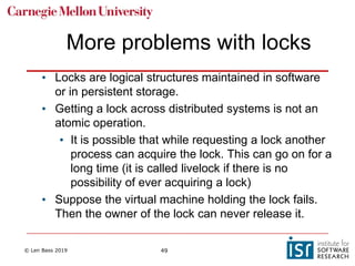 © Len Bass 2019 49
More problems with locks
• Locks are logical structures maintained in software
or in persistent storage.
• Getting a lock across distributed systems is not an
atomic operation.
• It is possible that while requesting a lock another
process can acquire the lock. This can go on for a
long time (it is called livelock if there is no
possibility of ever acquiring a lock)
• Suppose the virtual machine holding the lock fails.
Then the owner of the lock can never release it.
 