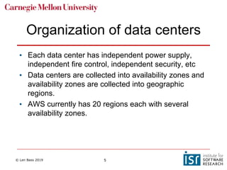 © Len Bass 2019 5
Organization of data centers
• Each data center has independent power supply,
independent fire control, independent security, etc
• Data centers are collected into availability zones and
availability zones are collected into geographic
regions.
• AWS currently has 20 regions each with several
availability zones.
 
