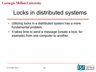 © Len Bass 2019 50
Locks in distributed systems
• Utilizing locks in a distributed system has a more
fundamental problem.
• It takes time to send a message (create a lock, for
example) from one computer to another.
 