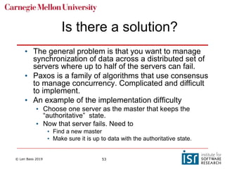 © Len Bass 2019 53
Is there a solution?
• The general problem is that you want to manage
synchronization of data across a distributed set of
servers where up to half of the servers can fail.
• Paxos is a family of algorithms that use consensus
to manage concurrency. Complicated and difficult
to implement.
• An example of the implementation difficulty
• Choose one server as the master that keeps the
“authoritative” state.
• Now that server fails. Need to
• Find a new master
• Make sure it is up to data with the authoritative state.
 