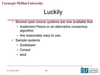 © Len Bass 2019 54
Luckily
• Several open source systems are now available that
• Implement Paxos or an alternative consensus
algorithm
• Are reasonably easy to use.
• Sample systems
• Zookeeper
• Consul
• etcd
 