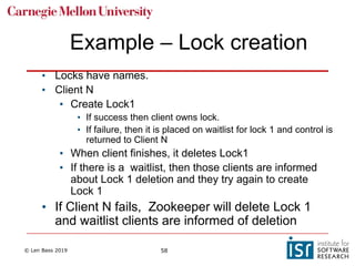 © Len Bass 2019 58
Example – Lock creation
• Locks have names.
• Client N
• Create Lock1
• If success then client owns lock.
• If failure, then it is placed on waitlist for lock 1 and control is
returned to Client N
• When client finishes, it deletes Lock1
• If there is a waitlist, then those clients are informed
about Lock 1 deletion and they try again to create
Lock 1
• If Client N fails, Zookeeper will delete Lock 1
and waitlist clients are informed of deletion
 