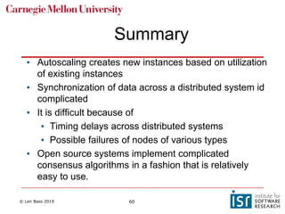 © Len Bass 2019 60
Summary
• Autoscaling creates new instances based on utilization
of existing instances
• Synchronization of data across a distributed system id
complicated
• It is difficult because of
• Timing delays across distributed systems
• Possible failures of nodes of various types
• Open source systems implement complicated
consensus algorithms in a fashion that is relatively
easy to use.
 