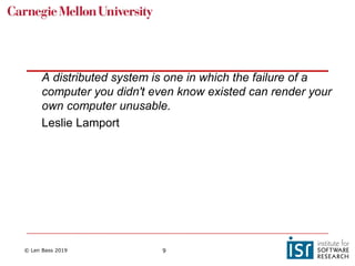 © Len Bass 2019 9
A distributed system is one in which the failure of a
computer you didn't even know existed can render your
own computer unusable.
Leslie Lamport
 